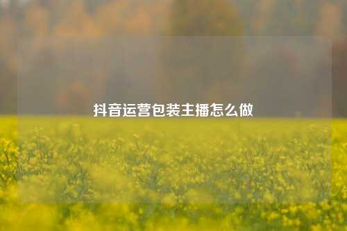 抖音运营包装主播怎么做