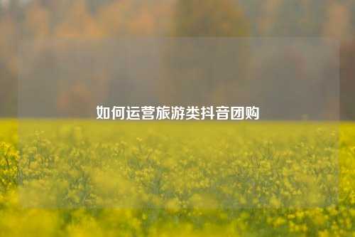 如何运营旅游类抖音团购