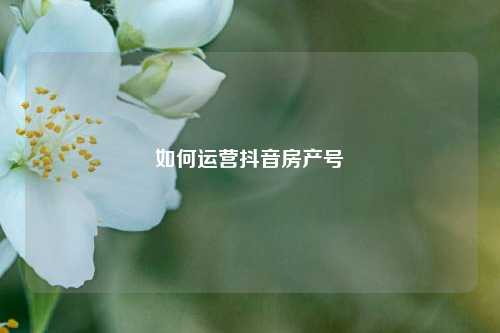 如何运营抖音房产号